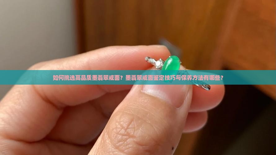 如何挑选高品质墨翡翠戒面？墨翡翠戒面鉴定技巧与保养方法有哪些？