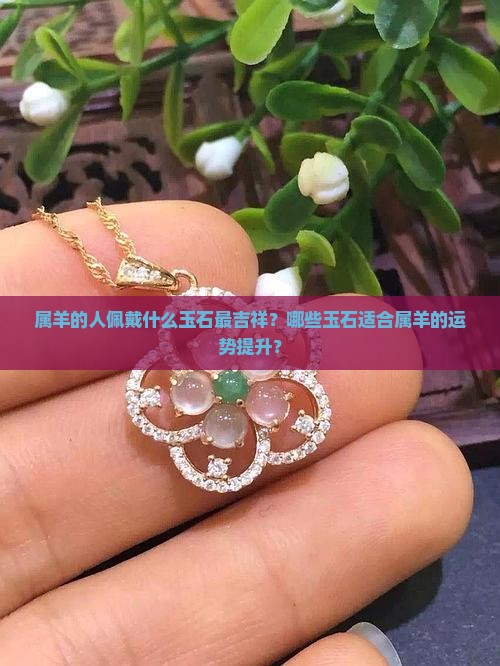 属羊的人佩戴什么玉石最吉祥？哪些玉石适合属羊的运势提升？