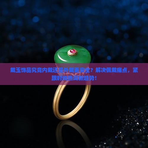 戴玉饰品究竟内戴还是外戴更安全？解决佩戴痛点，紧跟时尚热词新趋势！