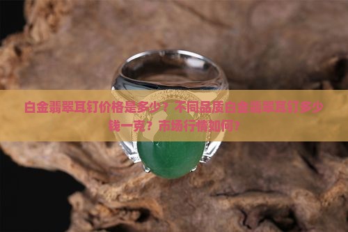 白金翡翠耳钉价格是多少？不同品质白金翡翠耳钉多少钱一克？市场行情如何？