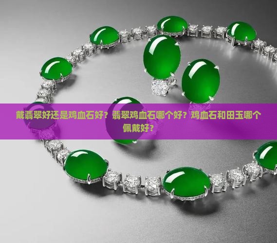 戴翡翠好还是鸡血石好？翡翠鸡血石哪个好？鸡血石和田玉哪个佩戴好？