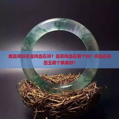 戴翡翠好还是鸡血石好？翡翠鸡血石哪个好？鸡血石和田玉哪个佩戴好？