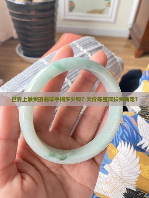 世界上最贵的翡翠手镯多少钱？天价珠宝成投资新宠？