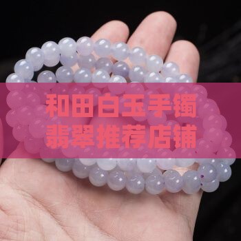 和田白玉手镯翡翠推荐店铺有哪些 和田白玉手镯翡翠推荐店铺有哪些