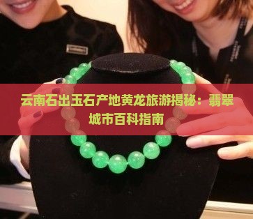 云南石出玉石产地黄龙旅游揭秘：翡翠城市百科指南