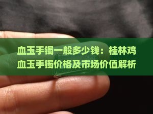 血玉手镯一般多少钱：桂林鸡血玉手镯价格及市场价值解析