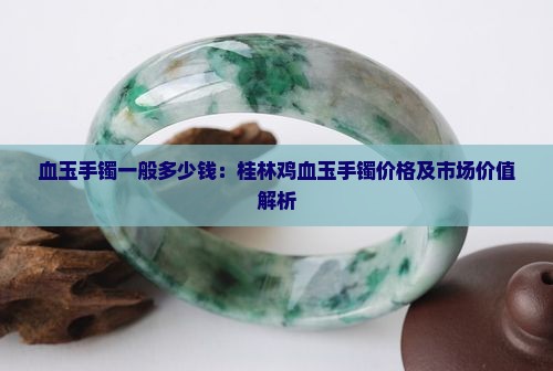 血玉手镯一般多少钱：桂林鸡血玉手镯价格及市场价值解析