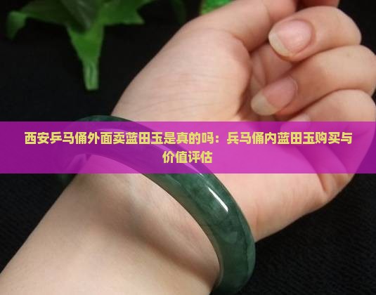 西安乒马俑外面卖蓝田玉是真的吗：兵马俑内蓝田玉购买与价值评估