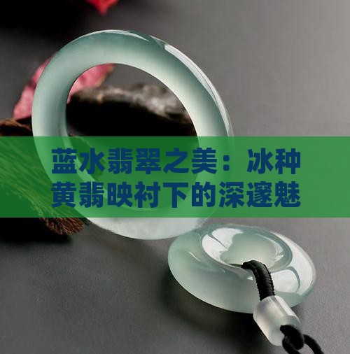 蓝水翡翠之美：冰种黄翡映衬下的深邃魅力