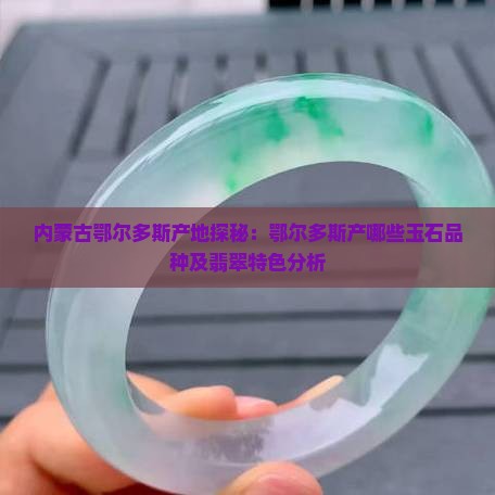 内蒙古鄂尔多斯产地探秘：鄂尔多斯产哪些玉石品种及翡翠特色分析