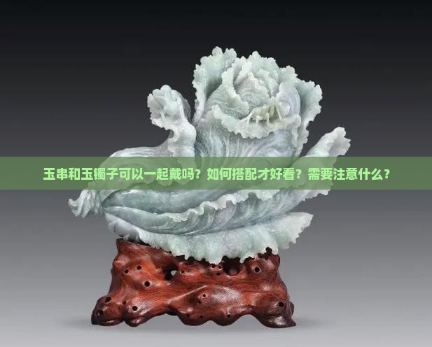 玉串和玉镯子可以一起戴吗？如何搭配才好看？需要注意什么？