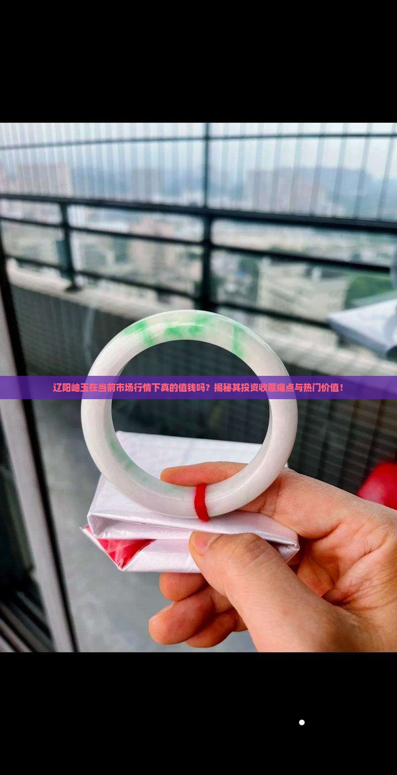 辽阳岫玉在当前市场行情下真的值钱吗？揭秘其投资收藏痛点与热门价值！