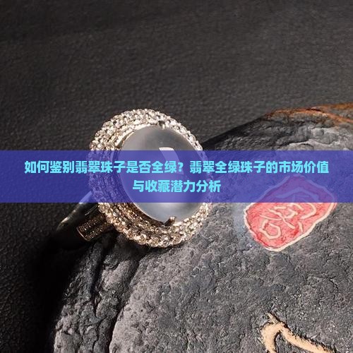 如何鉴别翡翠珠子是否全绿？翡翠全绿珠子的市场价值与收藏潜力分析