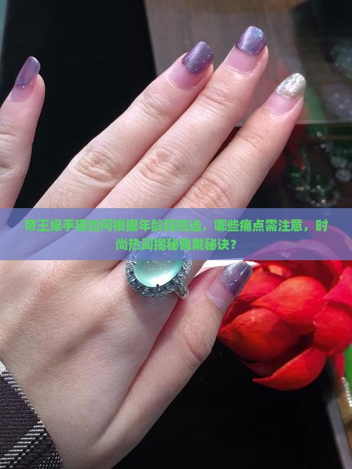 帝王绿手镯如何根据年龄段挑选，哪些痛点需注意，时尚热词揭秘佩戴秘诀？