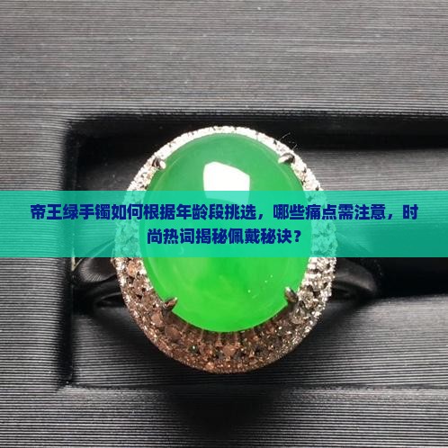 帝王绿手镯如何根据年龄段挑选，哪些痛点需注意，时尚热词揭秘佩戴秘诀？