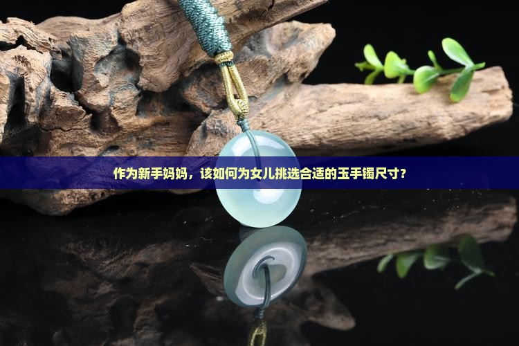 作为新手妈妈，该如何为女儿挑选合适的玉手镯尺寸？