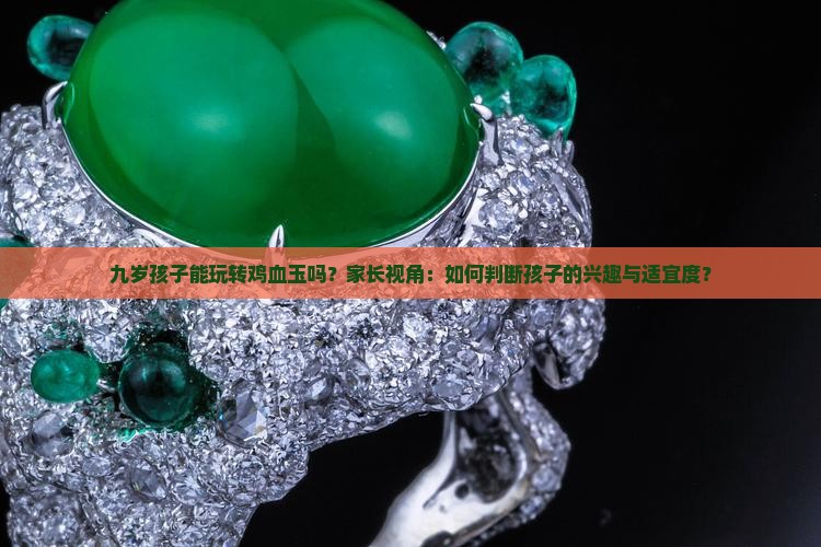 九岁孩子能玩转鸡血玉吗？家长视角：如何判断孩子的兴趣与适宜度？