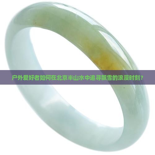 户外爱好者如何在北京半山水中追寻飘雪的浪漫时刻？