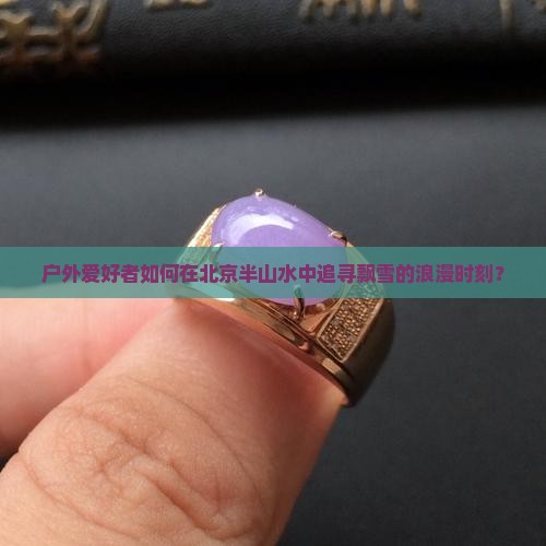 户外爱好者如何在北京半山水中追寻飘雪的浪漫时刻？