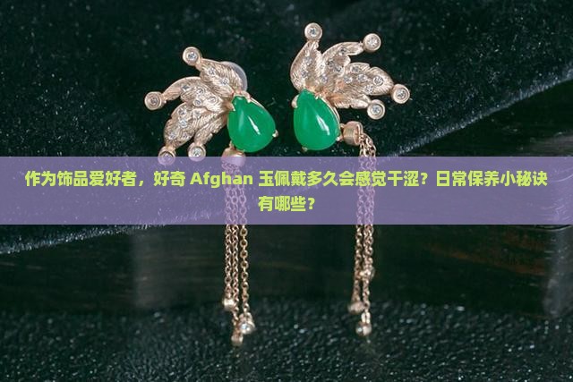作为饰品爱好者，好奇 Afghan 玉佩戴多久会感觉干涩？日常保养小秘诀有哪些？