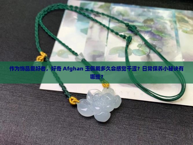 作为饰品爱好者，好奇 Afghan 玉佩戴多久会感觉干涩？日常保养小秘诀有哪些？
