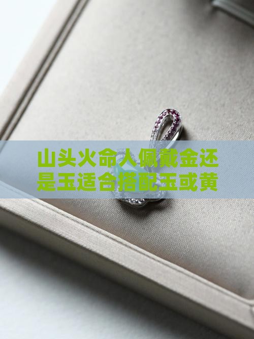 山头火命人佩戴金还是玉适合搭配玉或黄金