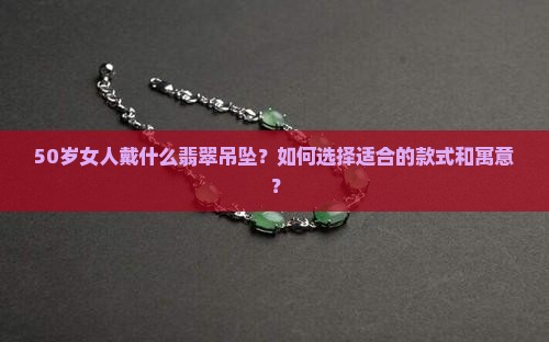 50岁女人戴什么翡翠吊坠？如何选择适合的款式和寓意？