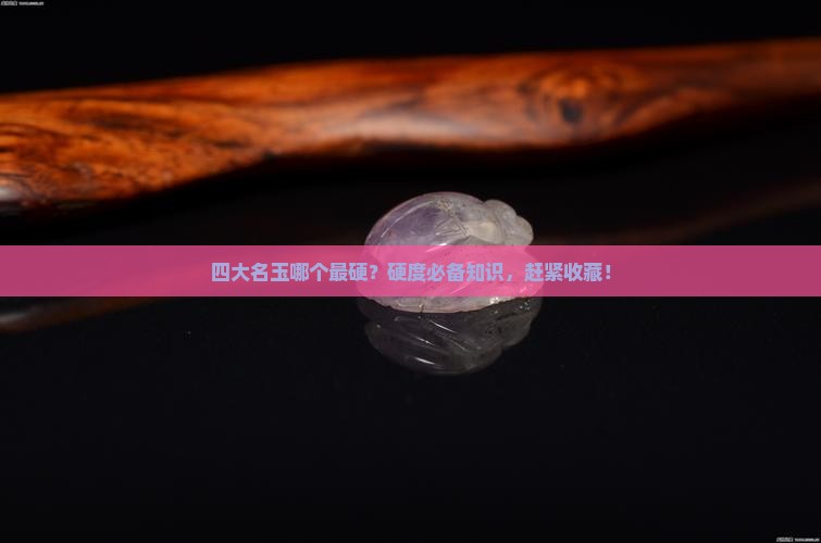 四大名玉哪个最硬？硬度必备知识，赶紧收藏！