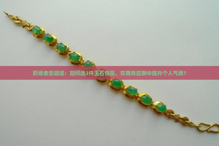 职场老总疑惑：如何选3件玉石饰品，在商务应酬中提升个人气场？