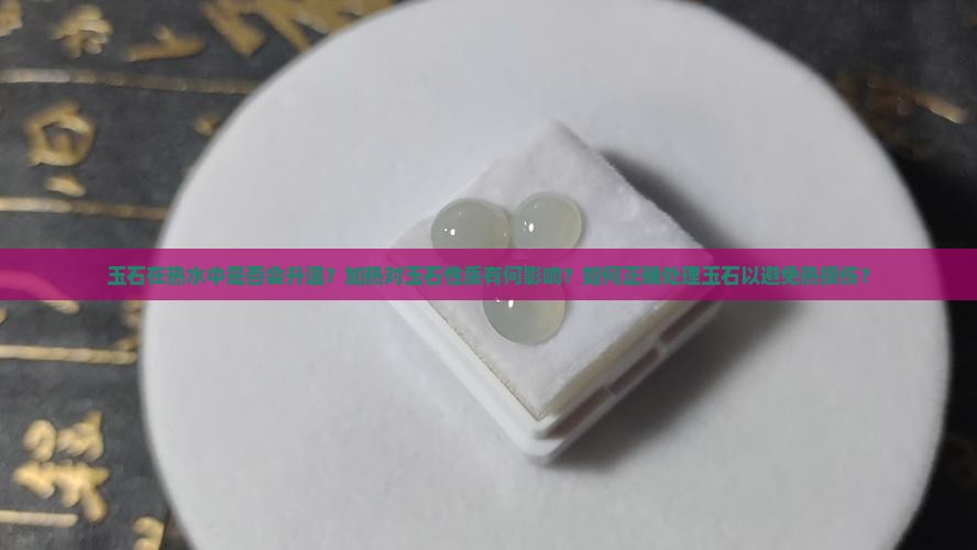 玉石在热水中是否会升温？加热对玉石性质有何影响？如何正确处理玉石以避免热损伤？