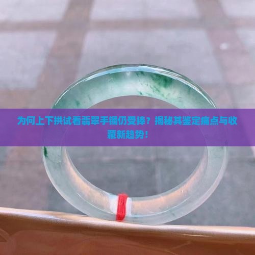 为何上下拱试看翡翠手镯仍受捧？揭秘其鉴定痛点与收藏新趋势！