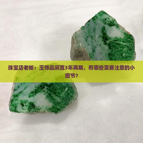 珠宝店老板：玉饰品闲置3年再戴，有哪些需要注意的小细节？