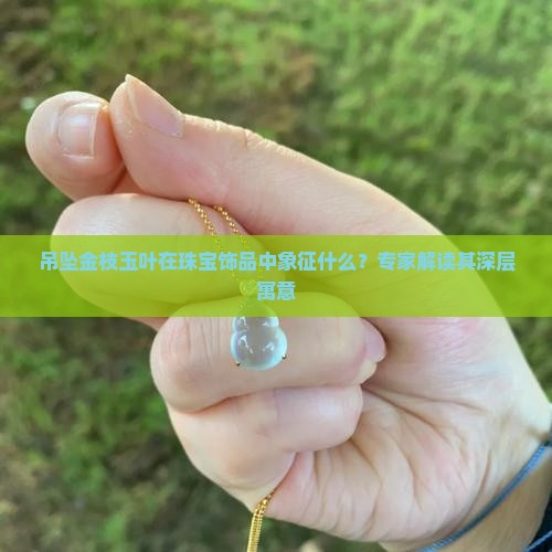 吊坠金枝玉叶在珠宝饰品中象征什么？专家解读其深层寓意