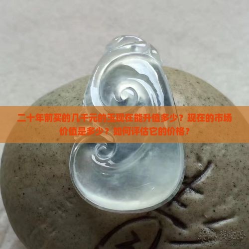 二十年前买的几千元的玉现在能升值多少？现在的市场价值是多少？如何评估它的价格？