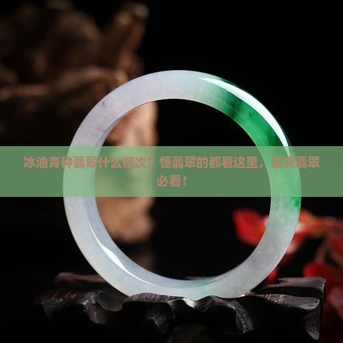 冰油青种翡翠什么档次？懂翡翠的都看这里，高货翡翠必看！