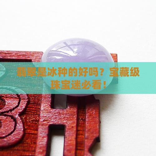 翡翠是冰种的好吗？宝藏级珠宝迷必看！