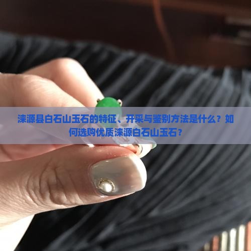 涞源县白石山玉石的特征、开采与鉴别方法是什么？如何选购优质涞源白石山玉石？