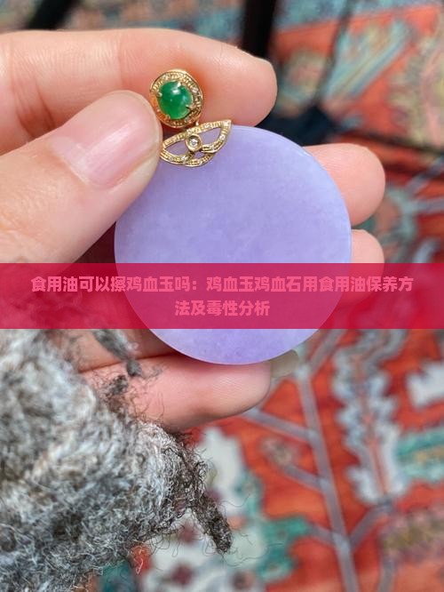 食用油可以擦鸡血玉吗：鸡血玉鸡血石用食用油保养方法及毒性分析