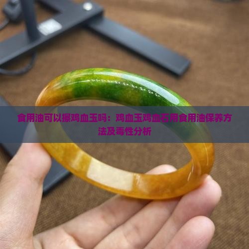 食用油可以擦鸡血玉吗：鸡血玉鸡血石用食用油保养方法及毒性分析