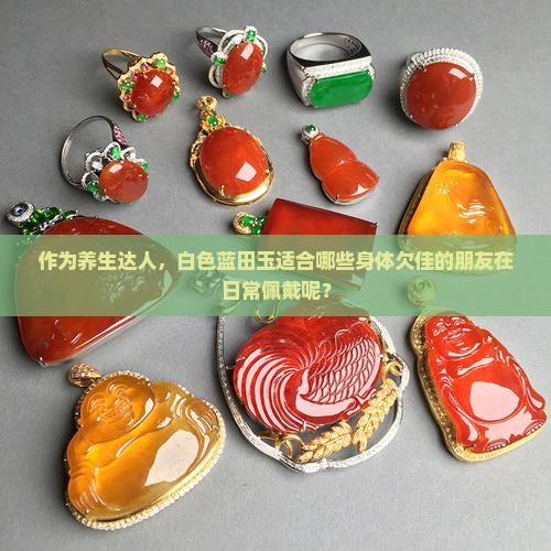作为养生达人，白色蓝田玉适合哪些身体欠佳的朋友在日常佩戴呢？