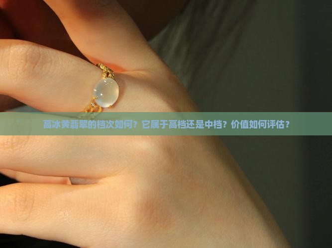 高冰黄翡翠的档次如何？它属于高档还是中档？价值如何评估？