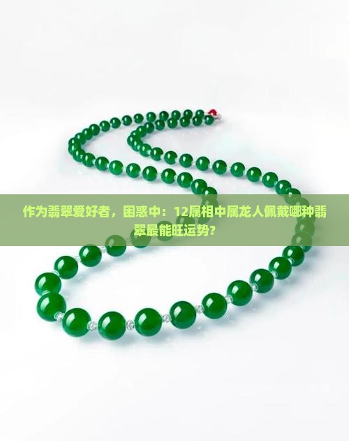 作为翡翠爱好者，困惑中：12属相中属龙人佩戴哪种翡翠最能旺运势？