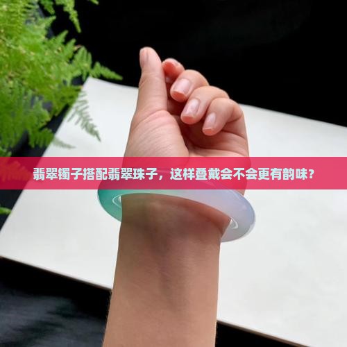 翡翠镯子搭配翡翠珠子，这样叠戴会不会更有韵味？