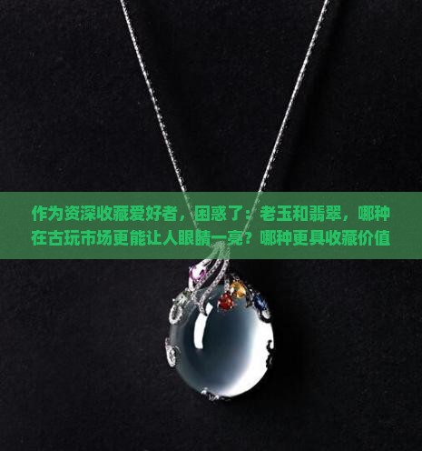 作为资深收藏爱好者，困惑了：老玉和翡翠，哪种在古玩市场更能让人眼睛一亮？哪种更具收藏价值？