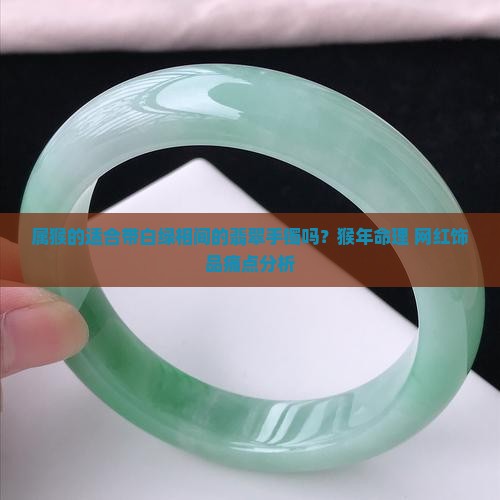 属猴的适合带白绿相间的翡翠手镯吗？猴年命理+网红饰品痛点分析
