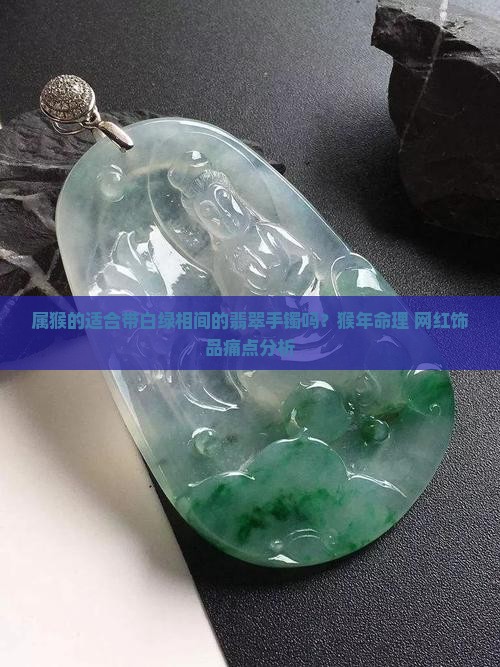 属猴的适合带白绿相间的翡翠手镯吗？猴年命理+网红饰品痛点分析