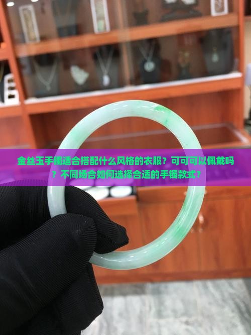 金丝玉手镯适合搭配什么风格的衣服？可可可以佩戴吗？不同场合如何选择合适的手镯款式？