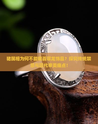 猪属相为何不能戴翡翠龙饰品？探究传统禁忌与现代审美痛点！