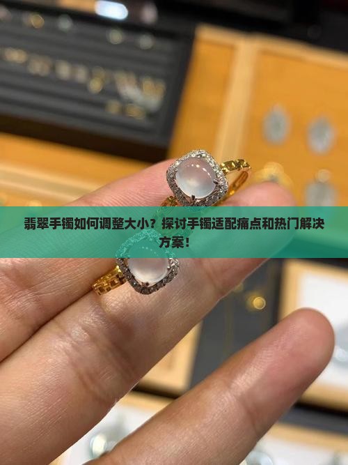 翡翠手镯如何调整大小？探讨手镯适配痛点和热门解决方案！