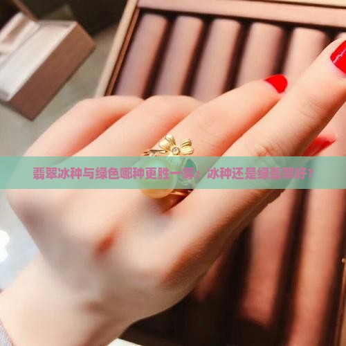 翡翠冰种与绿色哪种更胜一筹：冰种还是绿翡翠好？